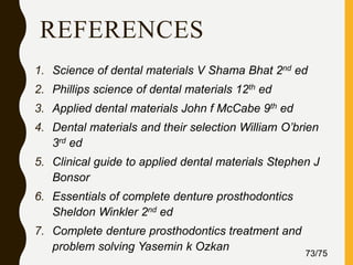 REFERENCES
1. Science of dental materials V Shama Bhat 2nd ed
2. Phillips science of dental materials 12th ed
3. Applied dental materials John f McCabe 9th ed
4. Dental materials and their selection William O’brien
3rd ed
5. Clinical guide to applied dental materials Stephen J
Bonsor
6. Essentials of complete denture prosthodontics
Sheldon Winkler 2nd ed
7. Complete denture prosthodontics treatment and
problem solving Yasemin k Ozkan
73/75
 