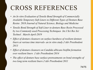 CROSS REFERENCES
• An In vitro Evaluation of Tensile Bond Strength of Commercially
Available Temporary Soft Liners to Different Types of Denture Base
Resins 2018 Journal of Natural Science, Biology and Medicine
• Tensile Bond Strength of Soft Liner to denture Base Resin Processed
by two Commonly used Processing Techniques Int J Sci Res Sci
Technol . March-April-2019
• Effect of denture cleansers on surface hardness of resilient denture
liners at various time intervals- an in vitro study J Adv Prosthodont
2013
• Effect of denture cleansers on Candida albicans biofilm formation
over resilient liners J Adv Prosthodont 2014
• The effect of denture base surface pretreatments on bond strengths of
two long term resilient liners J Adv Prosthodont 2011
74/75
 