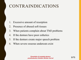 CONTRAINDICATIONS
1. Excessive amount of resorption
2. Presence of abused soft tissues
3. When patients complain about TMJ problems
4. If the denture have poor esthetics
5. If the denture create major speech problem
6. When severe osseous undercuts exist
9/75
Essentials of complete denture
prosthodontics Sheldon Winkler 2nd ed
 