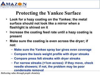 Protecting the Yankee Surface Look for a hazy coating on the Yankee; the metal surface should not look like a mirror when a flashlight is shined on it Increase the coating feed rate until a hazy coating is present Make sure the coating is even across the dryer; if not: Make sure the Yankee spray bar gives even coverage Compare the basis weight profile with dryer streaks Compare press felt streaks with dryer streaks For narrow streaks (<1cm across): if they move, check needle showers; if not, the problem may be poor condensate removal 