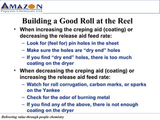 Building a Good Roll at the Reel When increasing the creping aid (coating) or decreasing the release aid feed rate: Look for (feel for) pin holes in the sheet Make sure the holes are “dry end” holes If you find “dry end” holes, there is too much coating on the dryer When decreasing the creping aid (coating) or increasing the release aid feed rate: Watch for roll corrugation, carbon marks, or sparks on the Yankee Check for the odor of burning metal If you find any of the above, there is not enough coating on the dryer 