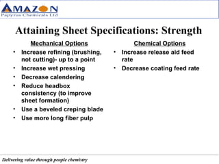 Attaining Sheet Specifications: Strength Mechanical Options Increase refining (brushing, not cutting)- up to a point Increase wet pressing Decrease calendering Reduce headbox consistency (to improve sheet formation) Use a beveled creping blade Use more long fiber pulp Chemical Options Increase release aid feed rate Decrease coating feed rate 