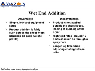 Wet End Addition Advantages Simple, low cost equipment setup Product addition is fairly even across the sheet width (depends on basis weight profile) Disadvantages Product is not applied outside the sheet edges, leading to dubbing of the dryer High feed rates (around 10 times as much as through a spray bar) Longer lag time when adjusting coating/release ratio 