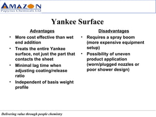 Yankee Surface Advantages More cost effective than wet end addition Treats the entire Yankee surface, not just the part that contacts the sheet Minimal lag time when adjusting coating/release ratio Independent of basis weight profile Disadvantages Requires a spray boom (more expensive equipment setup) Possibility of uneven product application (worn/plugged nozzles or poor shower design) 