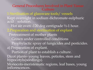 General Procedures Involved in Plant Tissue
                        Culture
1.Sterilisation of glassware tools/ vessels
Kept overnight in sodium dichromate-sulphuric
acid solution.
   Hot air oven -120 deg centigrade ½-1 hour.
2.Preparation and sterilisation of explant
 Pretreatment of mother plants
   Grown under controlled conditions
   Prophylactic spray of fungicides and pesticides.
a) Preparation of explant.
   Portion of plant to establish a culture.
Dicot plants- young leaves, petioles, stem and
hypocotyls(seedlings).
Monocots-meristematic regions, leaf bases, young
inflorescences.
 