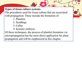 Types of tissue culture systems
The procedures used for tissue culture that are associated
with propagation. These include the formation of:
1. Plantlets
2. Seedlings
3. Callus
4. Somatic embryos
Of these techniques, the process of plantlet formation via
micropropagation has the most direct application for plant
propagation and will be emphasized in this chapter.
 