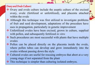Ovary and Ovule Culture:
 Ovary and ovule culture include the aseptic culture of the excised
ovary, ovule (fertilized or unfertilized), and placenta attached
within the ovule
 Although this technique was first utilized to investigate problems
of fruit and seed development, adaptations of the procedure have
uses in propagation, particularly in genetic improvement
 Unfertilized ovules have been excised, grown in culture, supplied
with pollen, and subsequently fertilized in vitro
 Such procedures are most successful with plants that have multiple
ovules
 Pollen can be placed directly on the placenta inside the ovule,
where pollen tubes can develop and grow immediately into the
ovules without passing down the style
 Cultured ovules are useful for rescuing embryos that abort at a very
young stage if not separated from the plant
 This technique is simpler than culturing isolated embryos.
 