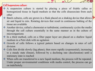 Cell Suspensions culture:
 A suspension culture is started by placing a piece of friable callus or
homogenized tissue in liquid medium so that the cells disassociate from each
other
 Batch cultures, cells are grown in a flask placed on a shaking device that allows
air and liquid to mix. Rotating devices that result in continuous bathing of the
tissue are available
 Another device, called a chemostat or turbidostat, continuously cycles the media
through the cell culture essentially in the same manner as in the culture of
microorganisms
 In a third method, cells on a filter paper layer are placed on a shallow liquid
medium in a Petri dish with no agitation
 Growth of cells follows a typical pattern based on changes in rates of cell
division
 Cells first divide slowly (lag phase), then more rapidly (exponential), increasing
to a steady state (linear), followed by a declining rate (deceleration) until a
stationary state is reached
 When cells are transferred to a new liquid medium, the process will be repeated.
Under proper environmental conditions with media control, the process can go
on indefinitely.
 