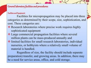 General laboratoryfacilities andprocedures:
Facilitiesand Equipment:
Facilities for micropropagation may be placed into three
categories as determined by their scope, size, sophistication, and
cost. These categories are:
 Research laboratories where precise work requires highly
sophisticated equipment
 Large commercial propagation facilities where several
million plants can be mass-produced annually and
 limited facilities for small research laboratories, individual
nurseries, or hobbyists where a relatively small volume of
material is handled.
Regardless of size, the facility should include separate
preparation) transfer, and growing areas. In addition, there may
be a need for service areas, office, and cold storage.
 