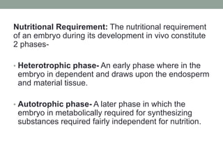 Nutritional Requirement: The nutritional requirement
of an embryo during its development in vivo constitute
2 phases-
• Heterotrophic phase- An early phase where in the
embryo in dependent and draws upon the endosperm
and material tissue.
• Autotrophic phase- A later phase in which the
embryo in metabolically required for synthesizing
substances required fairly independent for nutrition.
 