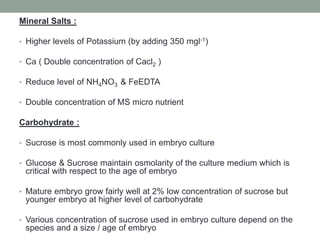 Mineral Salts :
• Higher levels of Potassium (by adding 350 mgl-1)
• Ca ( Double concentration of Cacl2 )
• Reduce level of NH4NO3 & FeEDTA
• Double concentration of MS micro nutrient
Carbohydrate :
• Sucrose is most commonly used in embryo culture
• Glucose & Sucrose maintain osmolarity of the culture medium which is
critical with respect to the age of embryo
• Mature embryo grow fairly well at 2% low concentration of sucrose but
younger embryo at higher level of carbohydrate
• Various concentration of sucrose used in embryo culture depend on the
species and a size / age of embryo
 