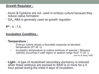 Growth Regulator :
• Auxin & Cytokine are not used in embryo culture because they
induce callus formation
• GA3, ABA is generally used as growth regulator
PH : 5 - 7.5
Incubation Condition :
• Temperature :
1. Embryo culture shows a favorable response at elevated
temperature (27-30 °c)
2. Incubation temperature to culture embryos of species ( Brassica
hybrids) occurring in cold region or season range from 17-22 °c
(see Hu & Wang 1986)
• Light : A type of recalcitrant secondary dormancy is induced
when these embryos are excised to 4000 lx or more for a 4
hour period during the initial 4 days of incubation.
 