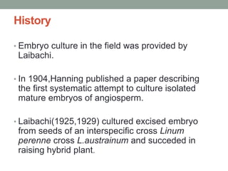 History
• Embryo culture in the field was provided by
Laibachi.
• In 1904,Hanning published a paper describing
the first systematic attempt to culture isolated
mature embryos of angiosperm.
• Laibachi(1925,1929) cultured excised embryo
from seeds of an interspecific cross Linum
perenne cross L.austrainum and succeded in
raising hybrid plant.
 