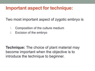 Important aspect for technique:
Two most important aspect of zygotic embryo is
1. Composition of the culture medium
2. Excision of the embryo
Technique: The choice of plant material may
become important when the objective is to
introduce the technique to beginner.
 