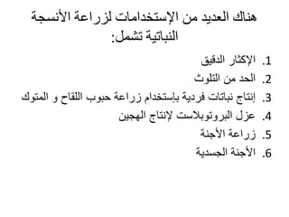 ‫األنسجة‬ ‫لزراعة‬ ‫اإلستخدامات‬ ‫من‬ ‫العديد‬ ‫هناك‬
‫تشمل‬ ‫النباتية‬:
.1‫الدقيق‬ ‫اإلكثار‬
.2‫التلوث‬ ‫من‬ ‫الحد‬
.3‫و‬ ‫اللقاح‬ ‫حبوب‬ ‫زراعة‬ ‫بإستخدام‬ ‫فردية‬ ‫نباتات‬ ‫إنتاج‬‫المتوك‬
.4‫الهجين‬ ‫إلنتاج‬ ‫البروتوبالست‬ ‫عزل‬
.5‫األجنة‬ ‫زراعة‬
.6‫الجسدية‬ ‫األجنة‬
 