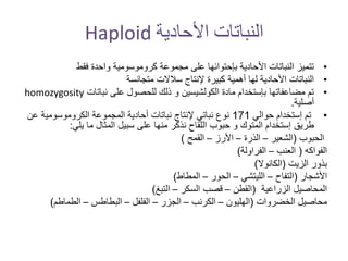 ‫األحادية‬ ‫النباتات‬Haploid
•‫فقط‬ ‫واحدة‬ ‫كروموسومية‬ ‫مجموعة‬ ‫على‬ ‫بإحتوائها‬ ‫األحادية‬ ‫النباتات‬ ‫تتميز‬
•‫متجانسة‬ ‫سالالت‬ ‫إلنتاج‬ ‫كبيرة‬ ‫أهمية‬ ‫لها‬ ‫األحادية‬ ‫النباتات‬
•‫نباتات‬ ‫على‬ ‫للحصول‬ ‫ذلك‬ ‫و‬ ‫الكولشيسين‬ ‫مادة‬ ‫بإستخدام‬ ‫مضاعفاتها‬ ‫تم‬homozygosity
‫أصلية‬.
•‫حوالي‬ ‫إستخدام‬ ‫تم‬171‫ع‬ ‫الكروموسومية‬ ‫المجموعة‬ ‫أحادية‬ ‫نباتات‬ ‫إلنتاج‬ ‫نباتي‬ ‫نوع‬‫ن‬
‫يلي‬ ‫ما‬ ‫المثال‬ ‫سبيل‬ ‫على‬ ‫منها‬ ‫نذكر‬ ‫اللقاح‬ ‫حبوب‬ ‫و‬ ‫المتوك‬ ‫إستخدام‬ ‫طريق‬:
‫الحبوب‬(‫الشعير‬–‫الذرة‬–‫األرز‬–‫القمح‬)
‫الفواكه‬(‫العنب‬–‫الفراولة‬)
‫الزيت‬ ‫بذور‬(‫الكانوال‬)
‫األشجار‬(‫التفاح‬–‫الليتشي‬–‫الحور‬–‫المطاط‬)
‫الزراعية‬ ‫المحاصيل‬(‫القطن‬–‫السكر‬ ‫قصب‬–‫التبغ‬)
‫الخضروات‬ ‫محاصيل‬(‫الهليون‬–‫الكرنب‬–‫الجزر‬–‫الفلفل‬–‫البطاطس‬–‫الطماطم‬)
 