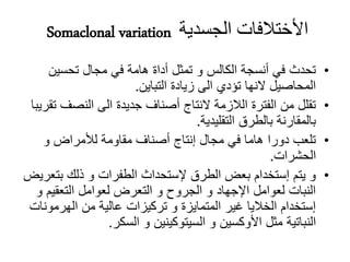 Somaclonal variation ‫الجسدية‬ ‫األختالفات‬
•‫تحسين‬ ‫مجال‬ ‫في‬ ‫هامة‬ ‫أداة‬ ‫تمثل‬ ‫و‬ ‫الكالس‬ ‫أنسجة‬ ‫في‬ ‫تحدث‬
‫التباين‬ ‫زيادة‬ ‫الى‬ ‫تؤدي‬ ‫النها‬ ‫المحاصيل‬.
•‫النصف‬ ‫الى‬ ‫جديدة‬ ‫أصناف‬ ‫النتاج‬ ‫الالزمة‬ ‫الفترة‬ ‫من‬ ‫تقلل‬‫تقريبا‬
‫التقليدية‬ ‫بالطرق‬ ‫بالمقارنة‬.
•‫و‬ ‫لألمراض‬ ‫مقاومة‬ ‫أصناف‬ ‫إنتاج‬ ‫مجال‬ ‫في‬ ‫هاما‬ ‫دورا‬ ‫تلعب‬
‫الحشرات‬.
•‫بت‬ ‫ذلك‬ ‫و‬ ‫الطفرات‬ ‫إلستحداث‬ ‫الطرق‬ ‫بعض‬ ‫إستخدام‬ ‫يتم‬ ‫و‬‫عريض‬
‫التعقي‬ ‫لعوامل‬ ‫التعرض‬ ‫و‬ ‫الجروح‬ ‫و‬ ‫اإلجهاد‬ ‫لعوامل‬ ‫النبات‬‫و‬ ‫م‬
‫الهرمو‬ ‫من‬ ‫عالية‬ ‫تركيزات‬ ‫و‬ ‫المتمايزة‬ ‫غير‬ ‫الخاليا‬ ‫إستخدام‬‫نات‬
‫السكر‬ ‫و‬ ‫السيتوكينين‬ ‫و‬ ‫األوكسين‬ ‫مثل‬ ‫النباتية‬.
 
