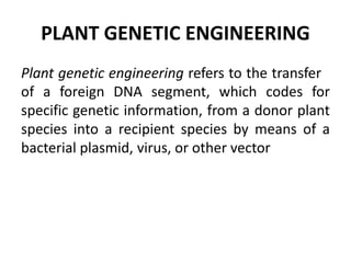 PLANT GENETIC ENGINEERING
Plant genetic engineering refers to the transfer
of a foreign DNA segment, which codes for
specific genetic information, from a donor plant
species into a recipient species by means of a
bacterial plasmid, virus, or other vector
 