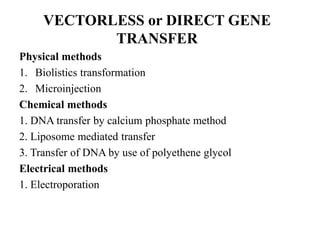 VECTORLESS or DIRECT GENE
TRANSFER
Physical methods
1. Biolistics transformation
2. Microinjection
Chemical methods
1. DNA transfer by calcium phosphate method
2. Liposome mediated transfer
3. Transfer of DNA by use of polyethene glycol
Electrical methods
1. Electroporation
 