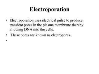 Electroporation
• Electroporation uses electrical pulse to produce
transient pores in the plasma membrane thereby
allowing DNA into the cells.
• These pores are known as electropores.
•
 
