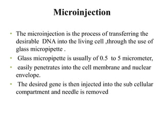 Microinjection
• The microinjection is the process of transferring the
desirable DNA into the living cell ,through the use of
glass micropipette .
• Glass micropipette is usually of 0.5 to 5 micrometer,
• easily penetrates into the cell membrane and nuclear
envelope.
• The desired gene is then injected into the sub cellular
compartment and needle is removed
 