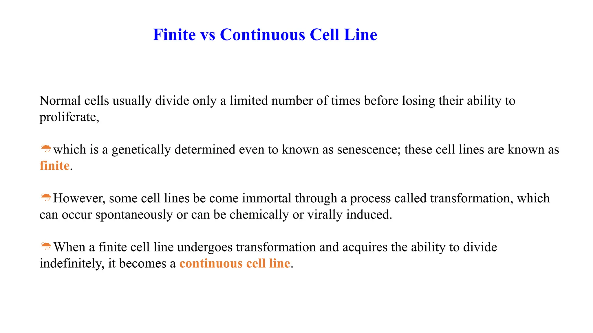 Normal cells usually divide only a limited number of times before losing their ability to
proliferate,
which is a genetically determined even to known as senescence; these cell lines are known as
finite.
However, some cell lines be come immortal through a process called transformation, which
can occur spontaneously or can be chemically or virally induced.
When a finite cell line undergoes transformation and acquires the ability to divide
indefinitely, it becomes a continuous cell line.
Finite vs Continuous Cell Line
 