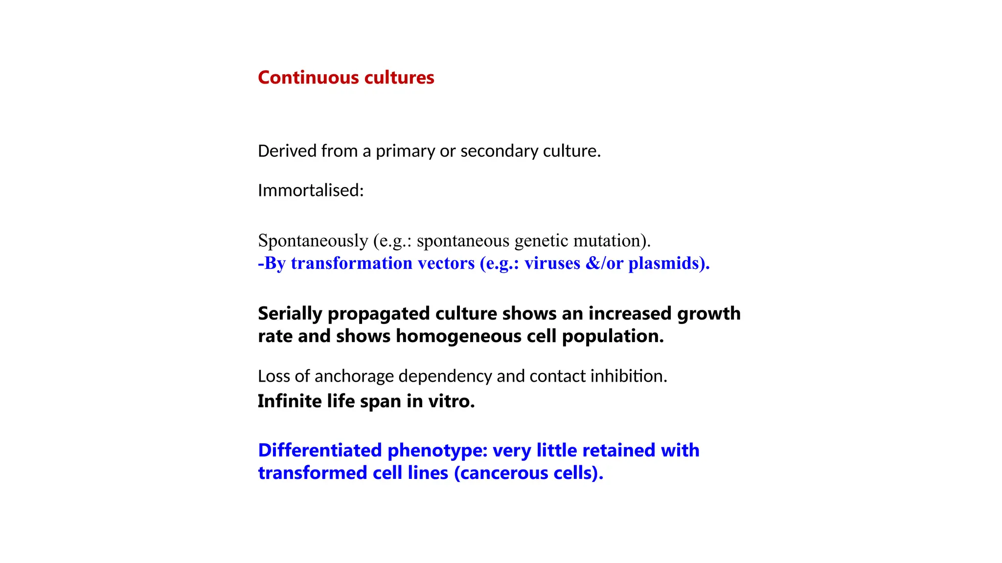 Continuous cultures
Derived from a primary or secondary culture.
Immortalised:
Spontaneously (e.g.: spontaneous genetic mutation).
-By transformation vectors (e.g.: viruses &/or plasmids).
Serially propagated culture shows an increased growth
rate and shows homogeneous cell population.
Loss of anchorage dependency and contact inhibition.
Infinite life span in vitro.
Differentiated phenotype: very little retained with
transformed cell lines (cancerous cells).
 