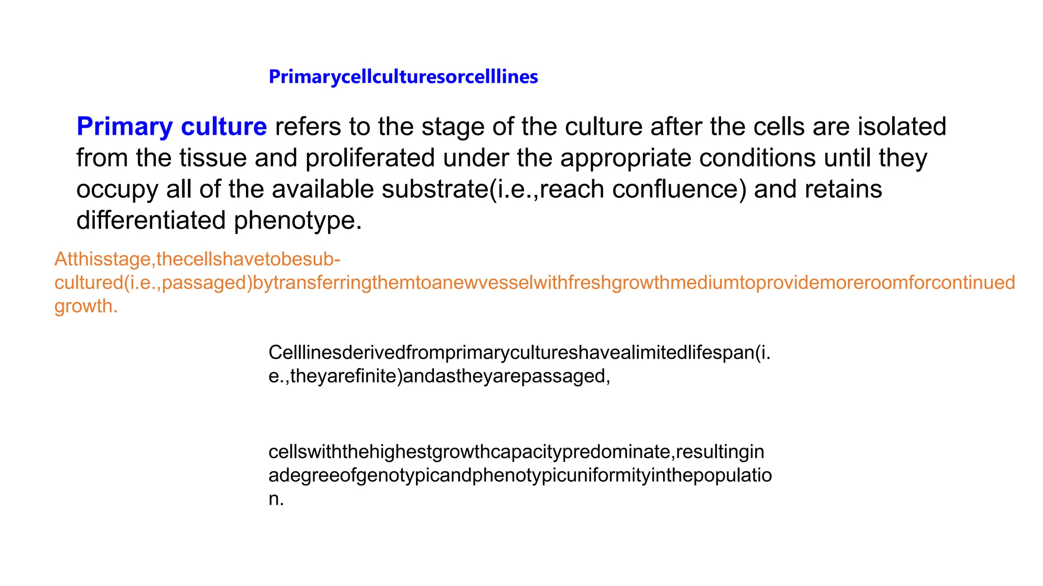 Primarycellculturesorcelllines
Primary culture refers to the stage of the culture after the cells are isolated
from the tissue and proliferated under the appropriate conditions until they
occupy all of the available substrate(i.e.,reach confluence) and retains
differentiated phenotype.
Atthisstage,thecellshavetobesub-
cultured(i.e.,passaged)bytransferringthemtoanewvesselwithfreshgrowthmediumtoprovidemoreroomforcontinued
growth.
Celllinesderivedfromprimarycultureshavealimitedlifespan(i.
e.,theyarefinite)andastheyarepassaged,
cellswiththehighestgrowthcapacitypredominate,resultingin
adegreeofgenotypicandphenotypicuniformityinthepopulatio
n.
 
