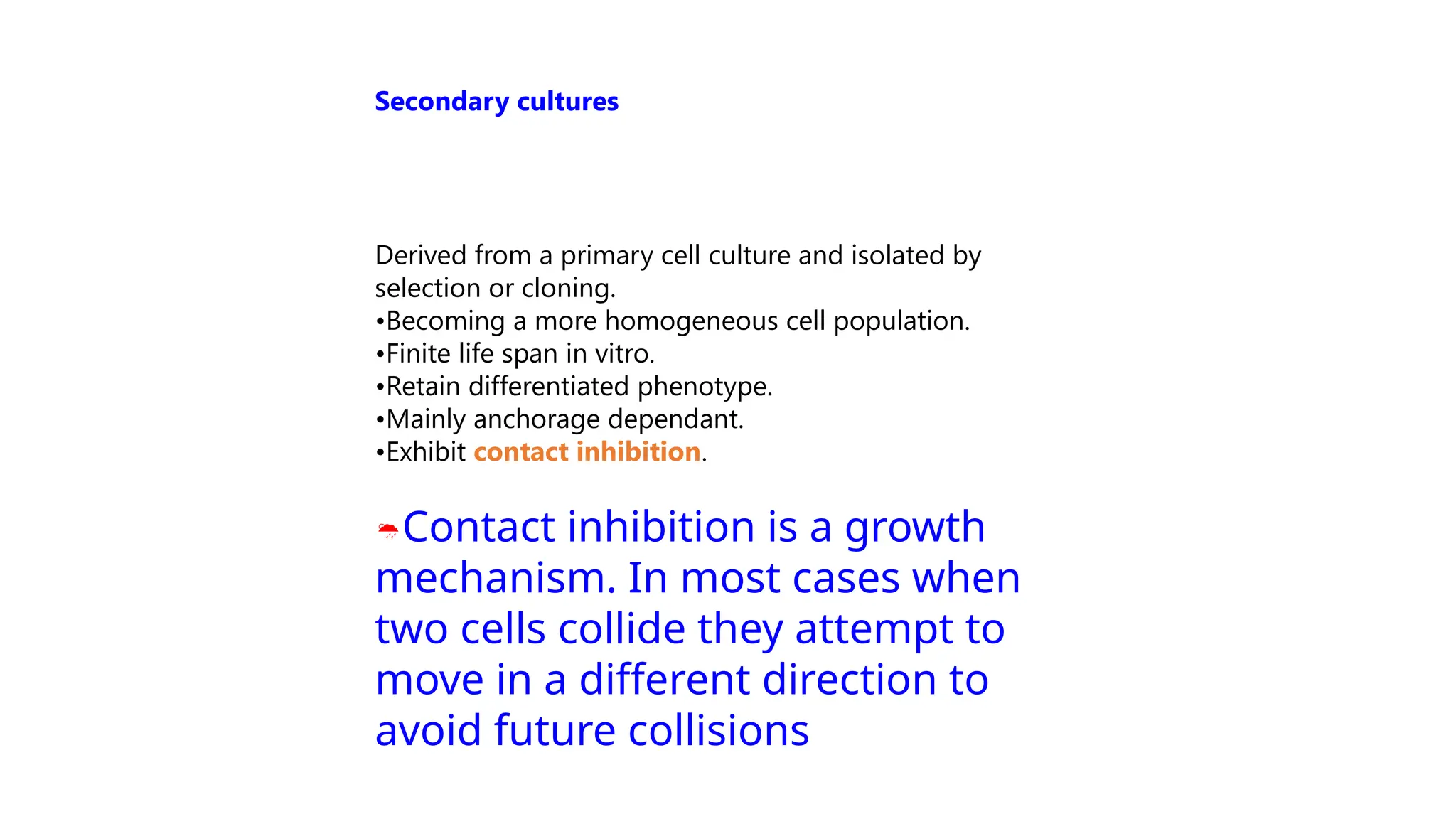 Derived from a primary cell culture and isolated by
selection or cloning.
•Becoming a more homogeneous cell population.
•Finite life span in vitro.
•Retain differentiated phenotype.
•Mainly anchorage dependant.
•Exhibit contact inhibition.
Contact inhibition is a growth
mechanism. In most cases when
two cells collide they attempt to
move in a different direction to
avoid future collisions
Secondary cultures
 