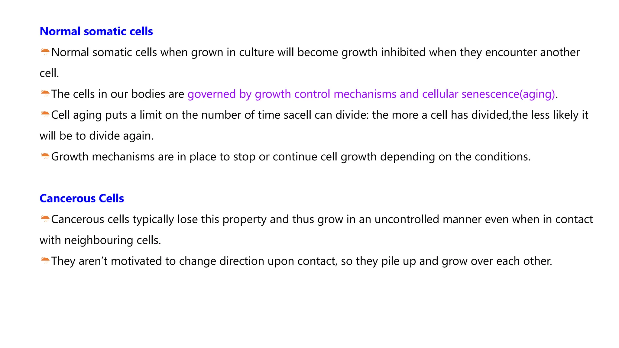 Normal somatic cells
Normal somatic cells when grown in culture will become growth inhibited when they encounter another
cell.
The cells in our bodies are governed by growth control mechanisms and cellular senescence(aging).
Cell aging puts a limit on the number of time sacell can divide: the more a cell has divided,the less likely it
will be to divide again.
Growth mechanisms are in place to stop or continue cell growth depending on the conditions.
Cancerous Cells
Cancerous cells typically lose this property and thus grow in an uncontrolled manner even when in contact
with neighbouring cells.
They aren’t motivated to change direction upon contact, so they pile up and grow over each other.
 