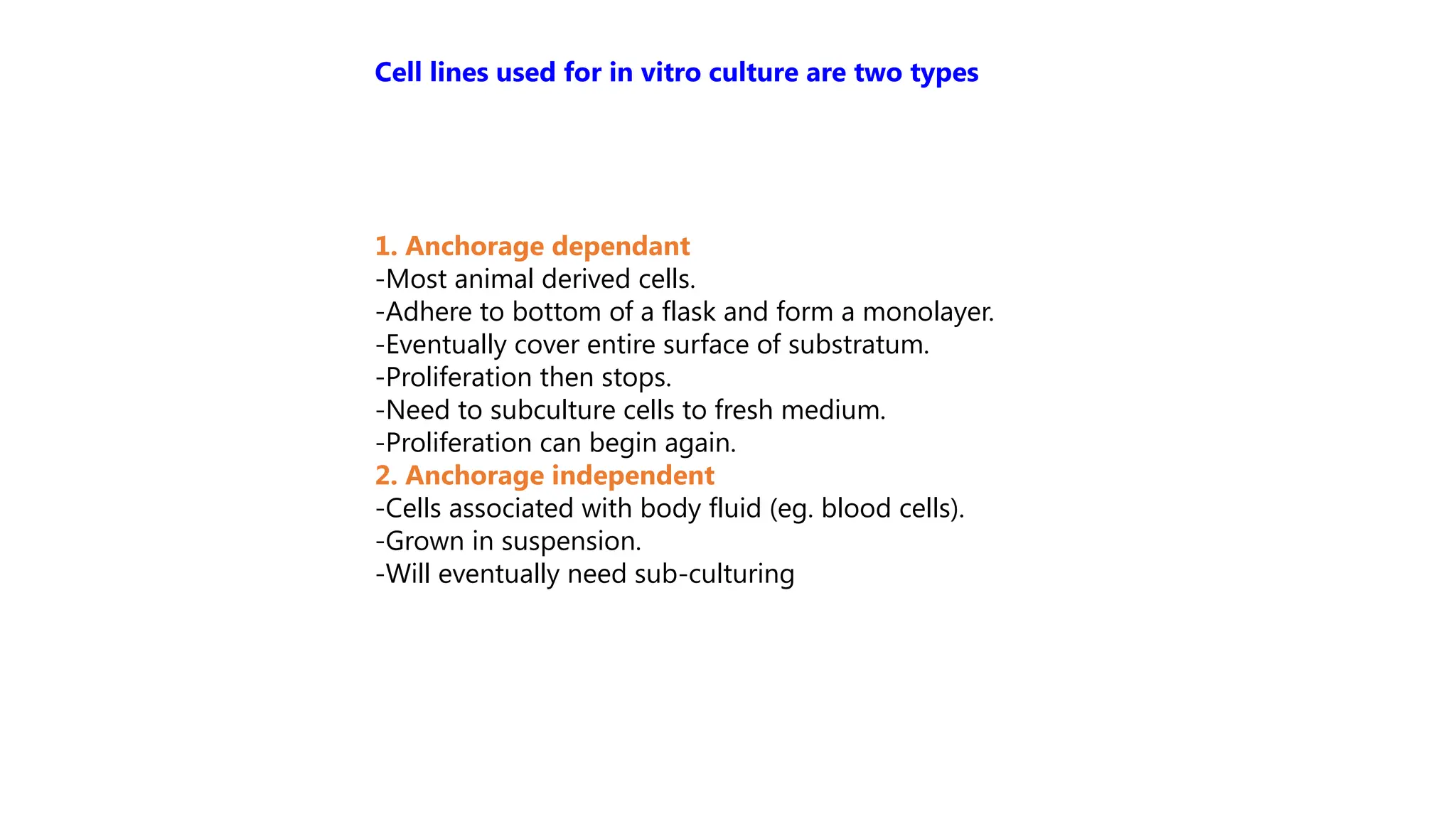 1. Anchorage dependant
-Most animal derived cells.
-Adhere to bottom of a flask and form a monolayer.
-Eventually cover entire surface of substratum.
-Proliferation then stops.
-Need to subculture cells to fresh medium.
-Proliferation can begin again.
2. Anchorage independent
-Cells associated with body fluid (eg. blood cells).
-Grown in suspension.
-Will eventually need sub-culturing
Cell lines used for in vitro culture are two types
 