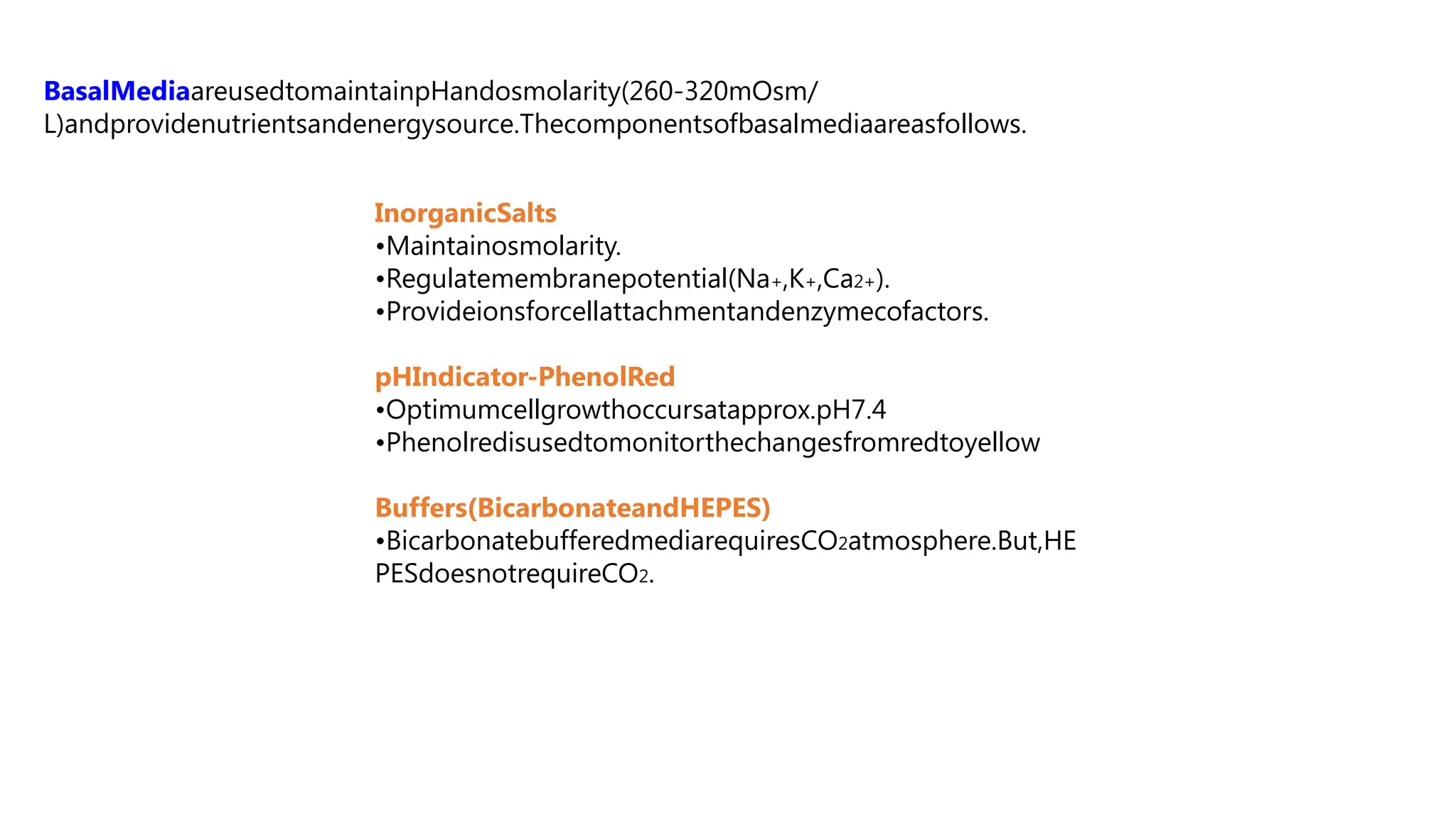BasalMediaareusedtomaintainpHandosmolarity(260-320mOsm/
L)andprovidenutrientsandenergysource.Thecomponentsofbasalmediaareasfollows.
InorganicSalts
•Maintainosmolarity.
•Regulatemembranepotential(Na+,K+,Ca2+).
•Provideionsforcellattachmentandenzymecofactors.
pHIndicator-PhenolRed
•Optimumcellgrowthoccursatapprox.pH7.4
•Phenolredisusedtomonitorthechangesfromredtoyellow
Buffers(BicarbonateandHEPES)
•BicarbonatebufferedmediarequiresCO2atmosphere.But,HE
PESdoesnotrequireCO2.
 