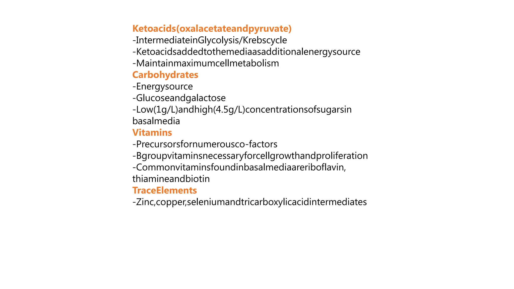 Ketoacids(oxalacetateandpyruvate)
-IntermediateinGlycolysis/Krebscycle
-Ketoacidsaddedtothemediaasadditionalenergysource
-Maintainmaximumcellmetabolism
Carbohydrates
-Energysource
-Glucoseandgalactose
-Low(1g/L)andhigh(4.5g/L)concentrationsofsugarsin
basalmedia
Vitamins
-Precursorsfornumerousco-factors
-Bgroupvitaminsnecessaryforcellgrowthandproliferation
-Commonvitaminsfoundinbasalmediaareriboflavin,
thiamineandbiotin
TraceElements
-Zinc,copper,seleniumandtricarboxylicacidintermediates
 