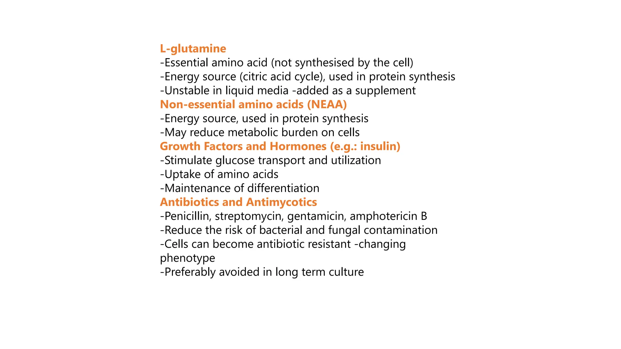 L-glutamine
-Essential amino acid (not synthesised by the cell)
-Energy source (citric acid cycle), used in protein synthesis
-Unstable in liquid media -added as a supplement
Non-essential amino acids (NEAA)
-Energy source, used in protein synthesis
-May reduce metabolic burden on cells
Growth Factors and Hormones (e.g.: insulin)
-Stimulate glucose transport and utilization
-Uptake of amino acids
-Maintenance of differentiation
Antibiotics and Antimycotics
-Penicillin, streptomycin, gentamicin, amphotericin B
-Reduce the risk of bacterial and fungal contamination
-Cells can become antibiotic resistant -changing
phenotype
-Preferably avoided in long term culture
 