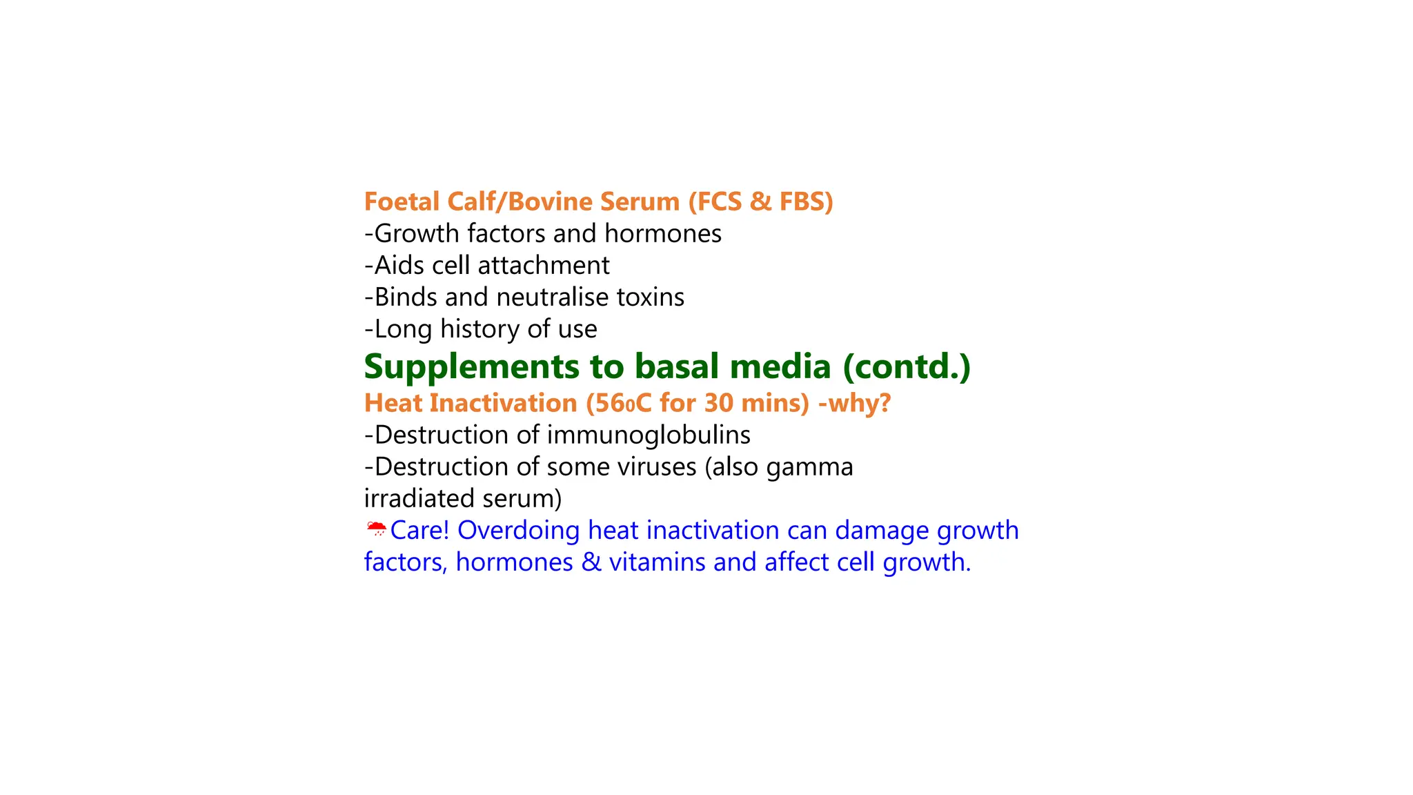 Foetal Calf/Bovine Serum (FCS & FBS)
-Growth factors and hormones
-Aids cell attachment
-Binds and neutralise toxins
-Long history of use
Supplements to basal media (contd.)
Heat Inactivation (560C for 30 mins) -why?
-Destruction of immunoglobulins
-Destruction of some viruses (also gamma
irradiated serum)
Care! Overdoing heat inactivation can damage growth
factors, hormones & vitamins and affect cell growth.
 