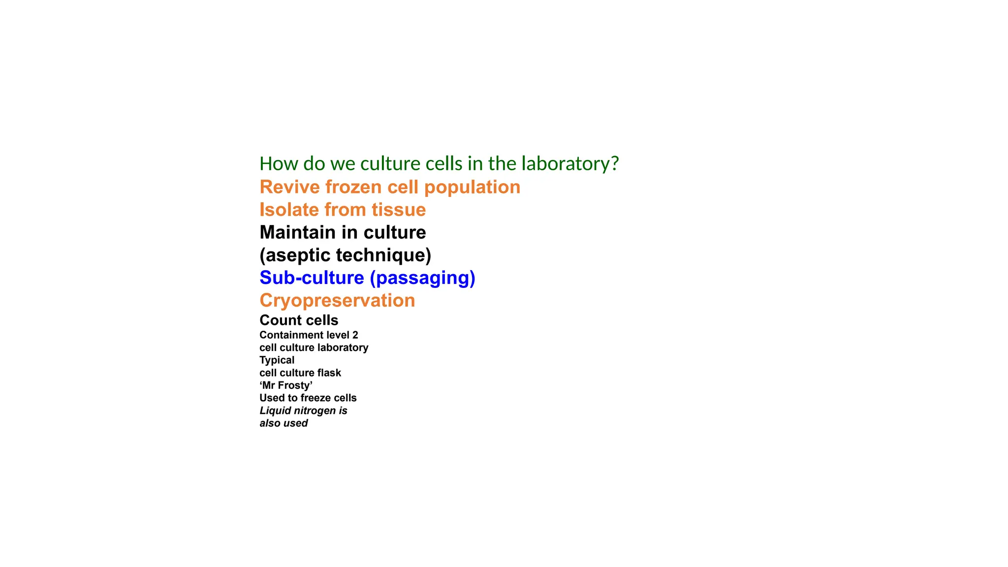 How do we culture cells in the laboratory?
Revive frozen cell population
Isolate from tissue
Maintain in culture
(aseptic technique)
Sub-culture (passaging)
Cryopreservation
Count cells
Containment level 2
cell culture laboratory
Typical
cell culture flask
‘Mr Frosty’
Used to freeze cells
Liquid nitrogen is
also used
 