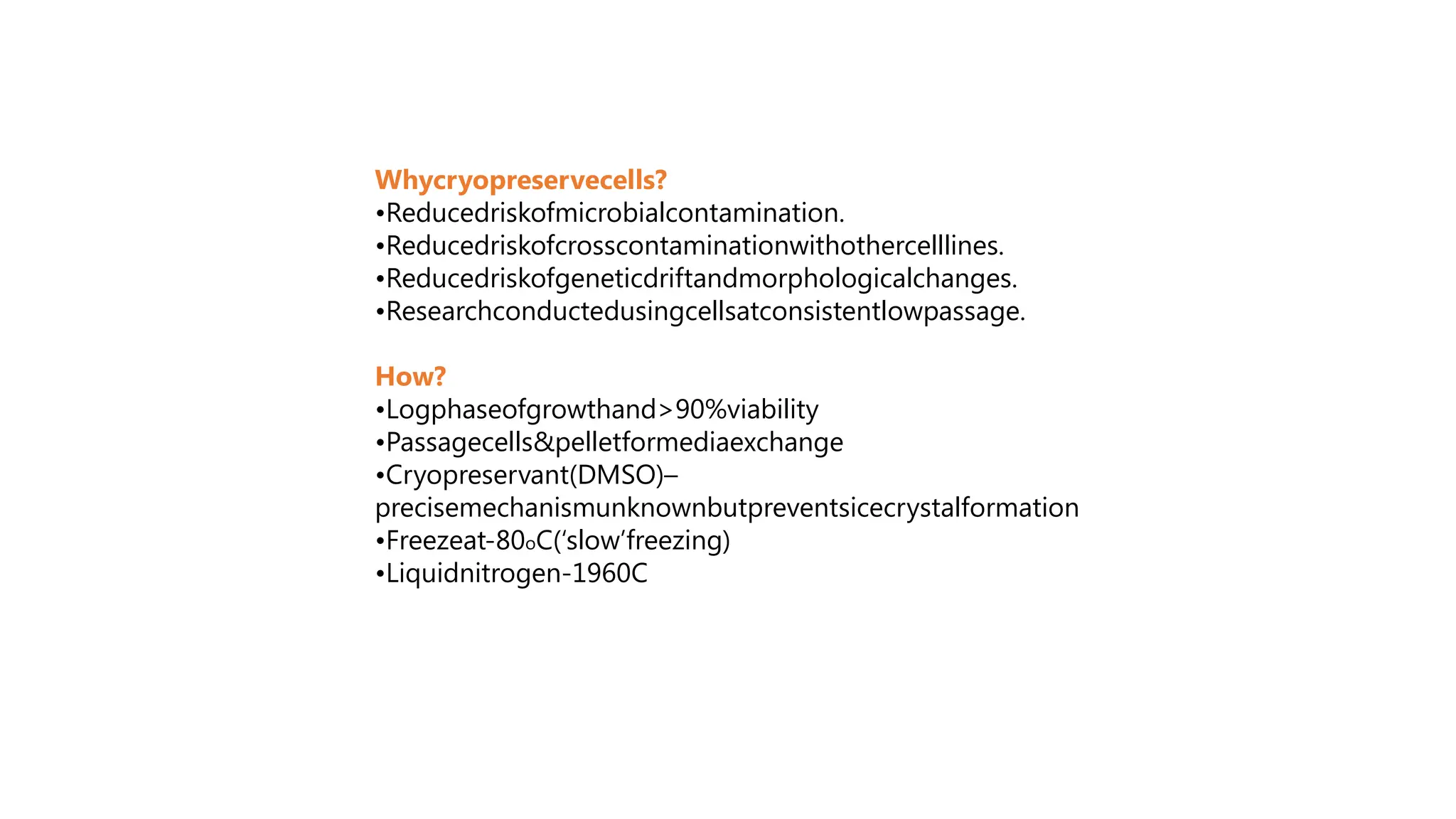 Whycryopreservecells?
•Reducedriskofmicrobialcontamination.
•Reducedriskofcrosscontaminationwithothercelllines.
•Reducedriskofgeneticdriftandmorphologicalchanges.
•Researchconductedusingcellsatconsistentlowpassage.
How?
•Logphaseofgrowthand>90%viability
•Passagecells&pelletformediaexchange
•Cryopreservant(DMSO)–
precisemechanismunknownbutpreventsicecrystalformation
•Freezeat-80oC(‘slow’freezing)
•Liquidnitrogen-1960C
 