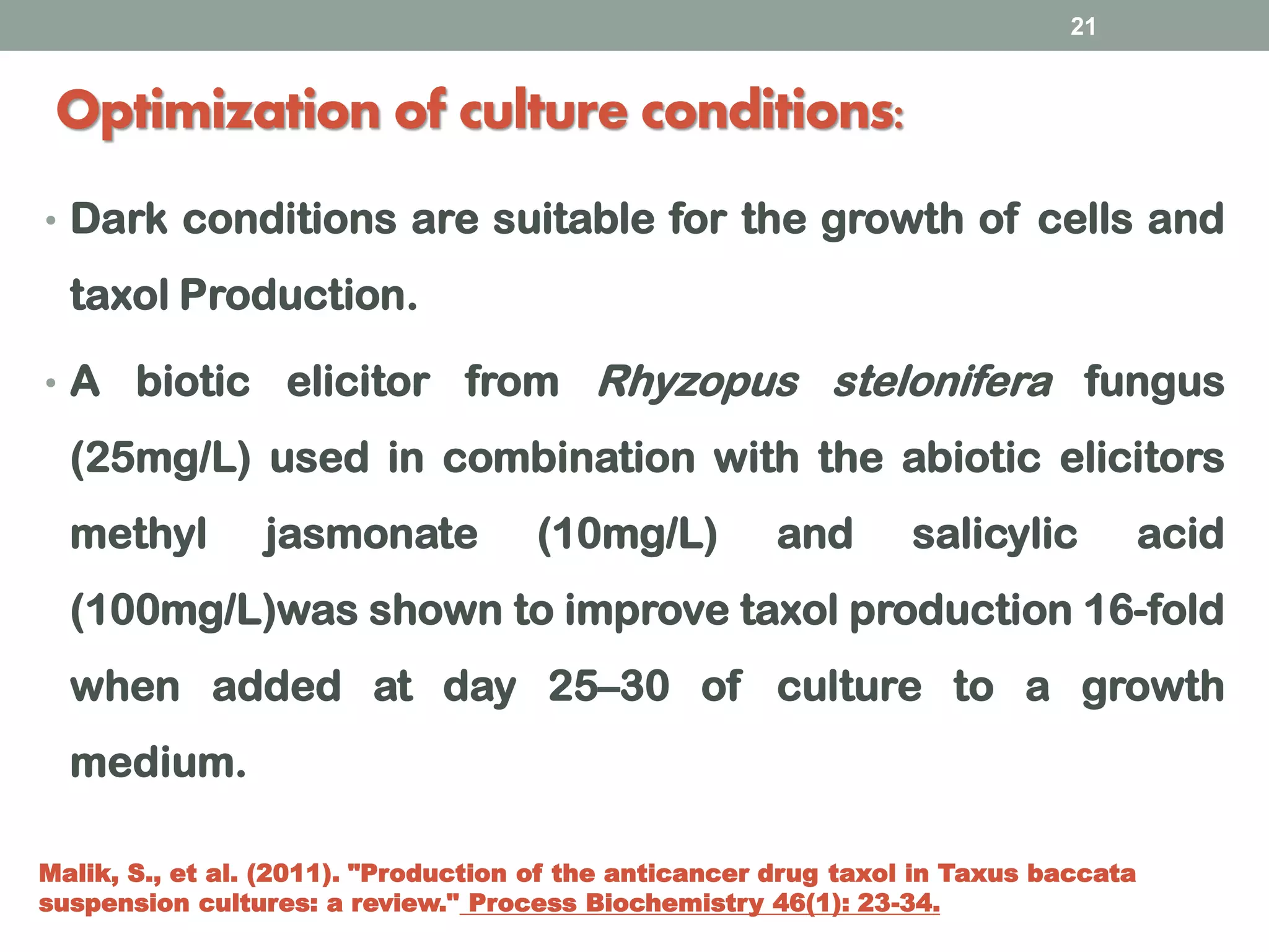 Optimization of culture conditions:
• Dark conditions are suitable for the growth of cells and
taxol Production.
• A biotic elicitor from Rhyzopus stelonifera fungus
(25mg/L) used in combination with the abiotic elicitors
methyl jasmonate (10mg/L) and salicylic acid
(100mg/L)was shown to improve taxol production 16-fold
when added at day 25–30 of culture to a growth
medium.
21
Malik, S., et al. (2011). "Production of the anticancer drug taxol in Taxus baccata
suspension cultures: a review." Process Biochemistry 46(1): 23-34.
 