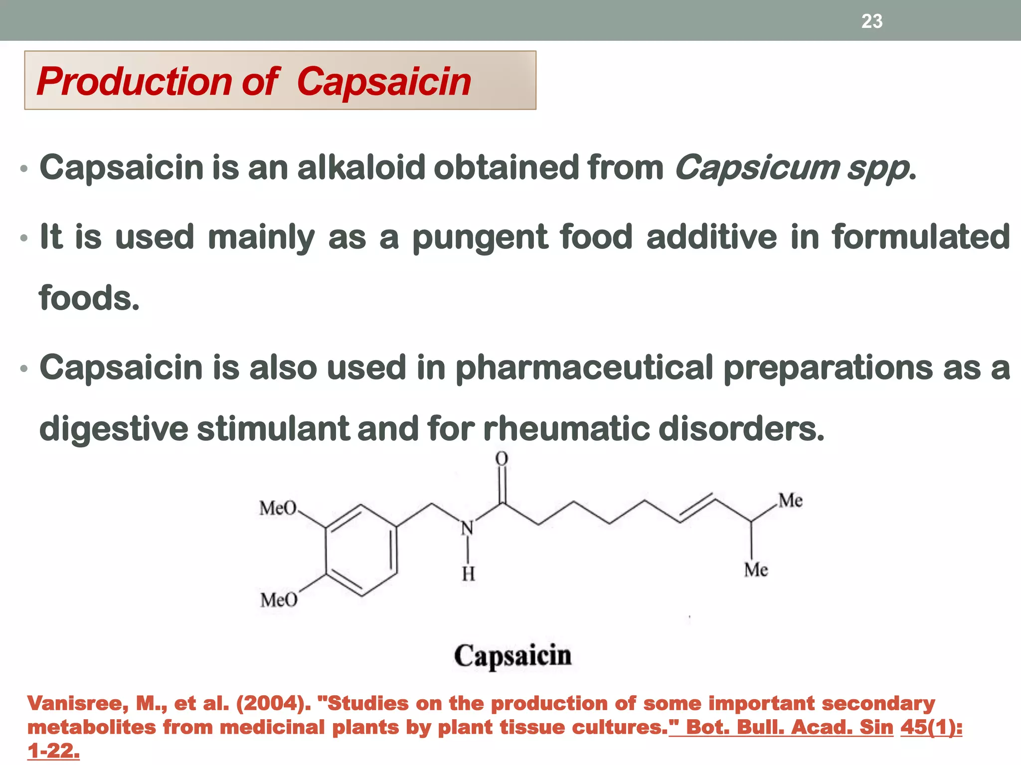 • Capsaicin is an alkaloid obtained from Capsicum spp.
• It is used mainly as a pungent food additive in formulated
foods.
• Capsaicin is also used in pharmaceutical preparations as a
digestive stimulant and for rheumatic disorders.
23
Production of Capsaicin
Vanisree, M., et al. (2004). "Studies on the production of some important secondary
metabolites from medicinal plants by plant tissue cultures." Bot. Bull. Acad. Sin 45(1):
1-22.
 