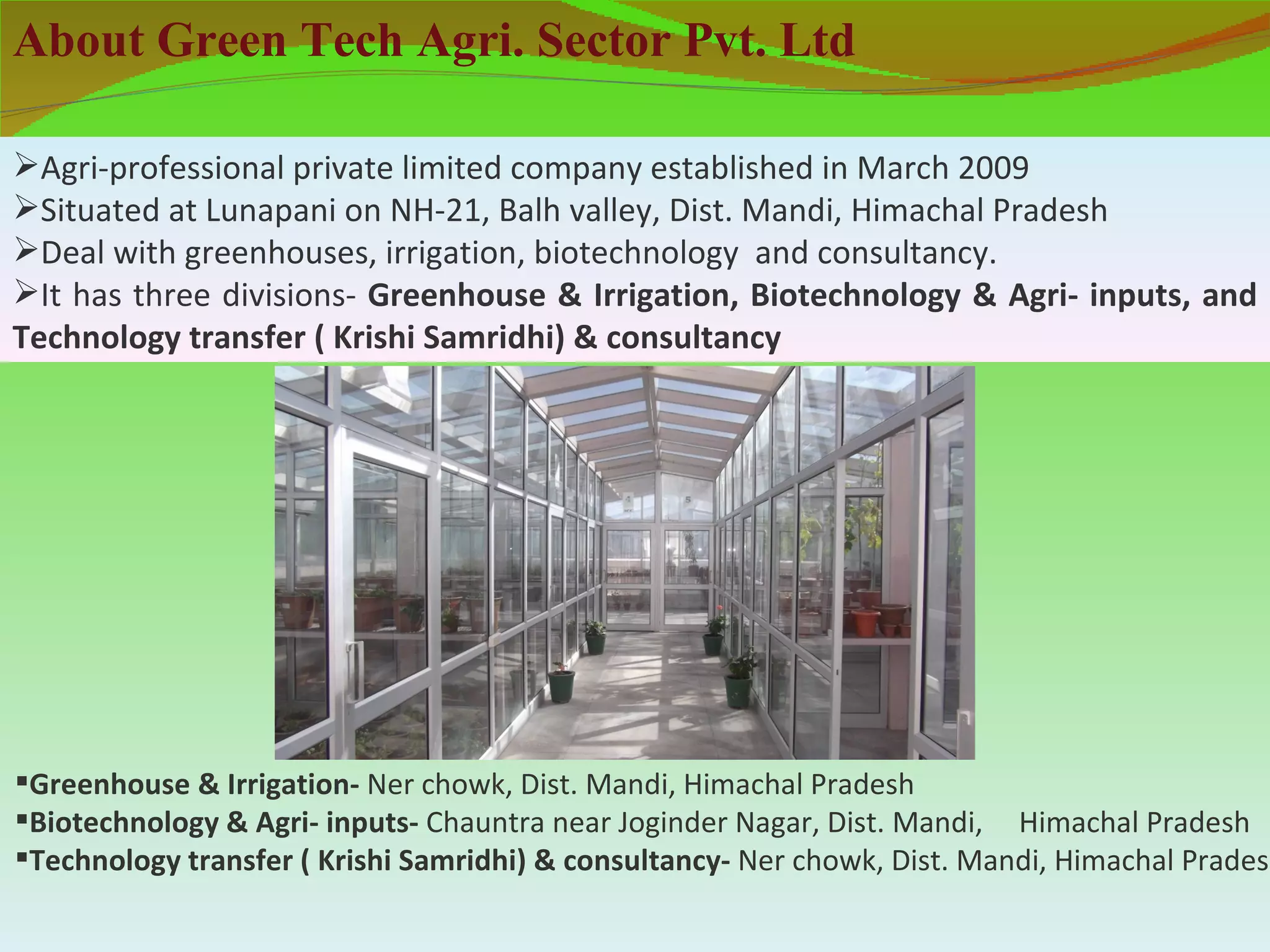 About Green Tech Agri. Sector Pvt. Ltd

Agri-professional private limited company established in March 2009
Situated at Lunapani on NH-21, Balh valley, Dist. Mandi, Himachal Pradesh
Deal with greenhouses, irrigation, biotechnology and consultancy.
It has three divisions- Greenhouse & Irrigation, Biotechnology & Agri- inputs, and
Technology transfer ( Krishi Samridhi) & consultancy




Greenhouse & Irrigation- Ner chowk, Dist. Mandi, Himachal Pradesh
Biotechnology & Agri- inputs- Chauntra near Joginder Nagar, Dist. Mandi, Himachal Pradesh
Technology transfer ( Krishi Samridhi) & consultancy- Ner chowk, Dist. Mandi, Himachal Pradesh
 