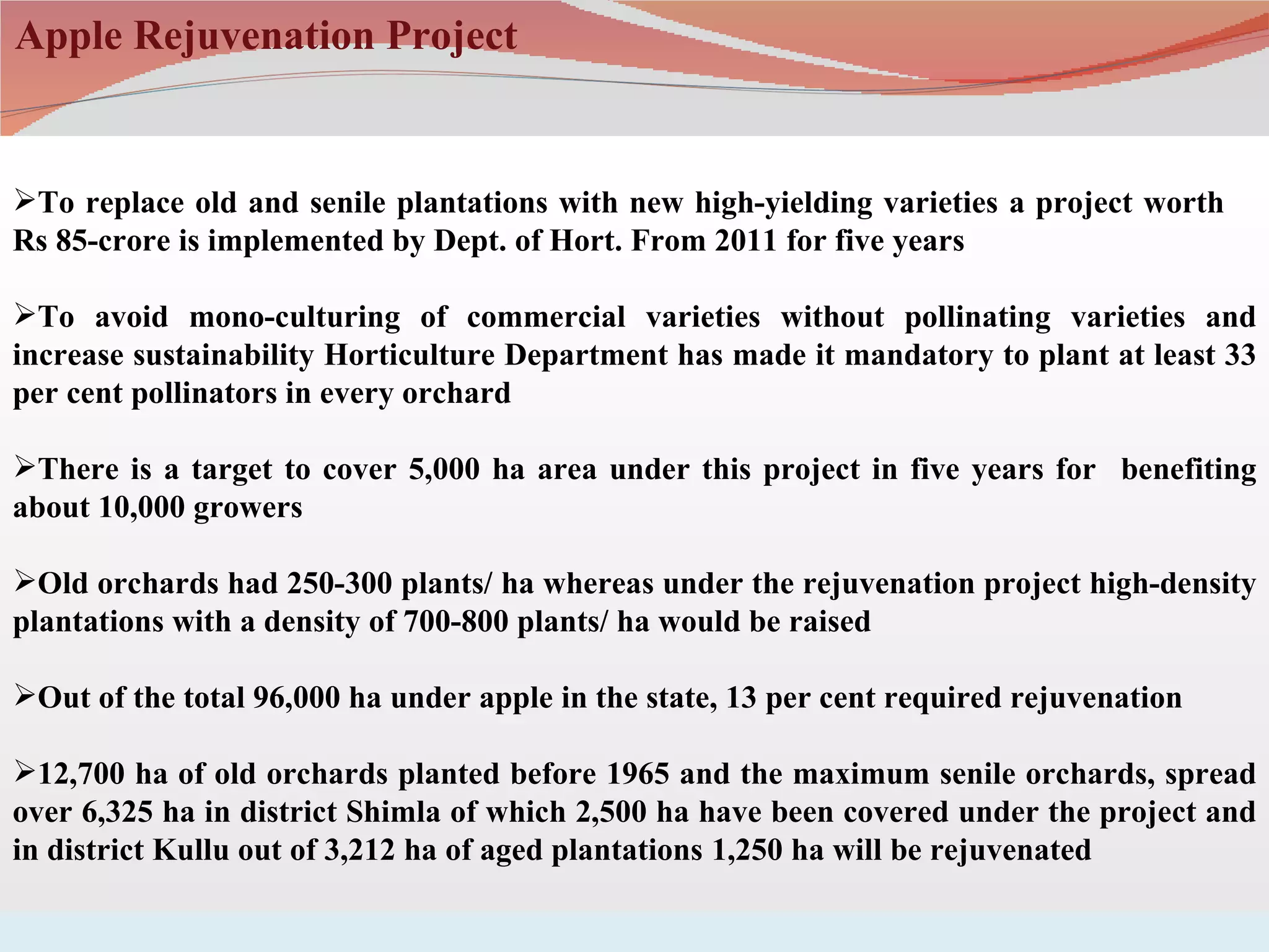 Apple Rejuvenation Project


To replace old and senile plantations with new high-yielding varieties a project worth
Rs 85-crore is implemented by Dept. of Hort. From 2011 for five years

To avoid mono-culturing of commercial varieties without pollinating varieties and
increase sustainability Horticulture Department has made it mandatory to plant at least 33
per cent pollinators in every orchard

There is a target to cover 5,000 ha area under this project in five years for benefiting
about 10,000 growers

Old orchards had 250-300 plants/ ha whereas under the rejuvenation project high-density
plantations with a density of 700-800 plants/ ha would be raised

Out of the total 96,000 ha under apple in the state, 13 per cent required rejuvenation

12,700 ha of old orchards planted before 1965 and the maximum senile orchards, spread
over 6,325 ha in district Shimla of which 2,500 ha have been covered under the project and
in district Kullu out of 3,212 ha of aged plantations 1,250 ha will be rejuvenated
 