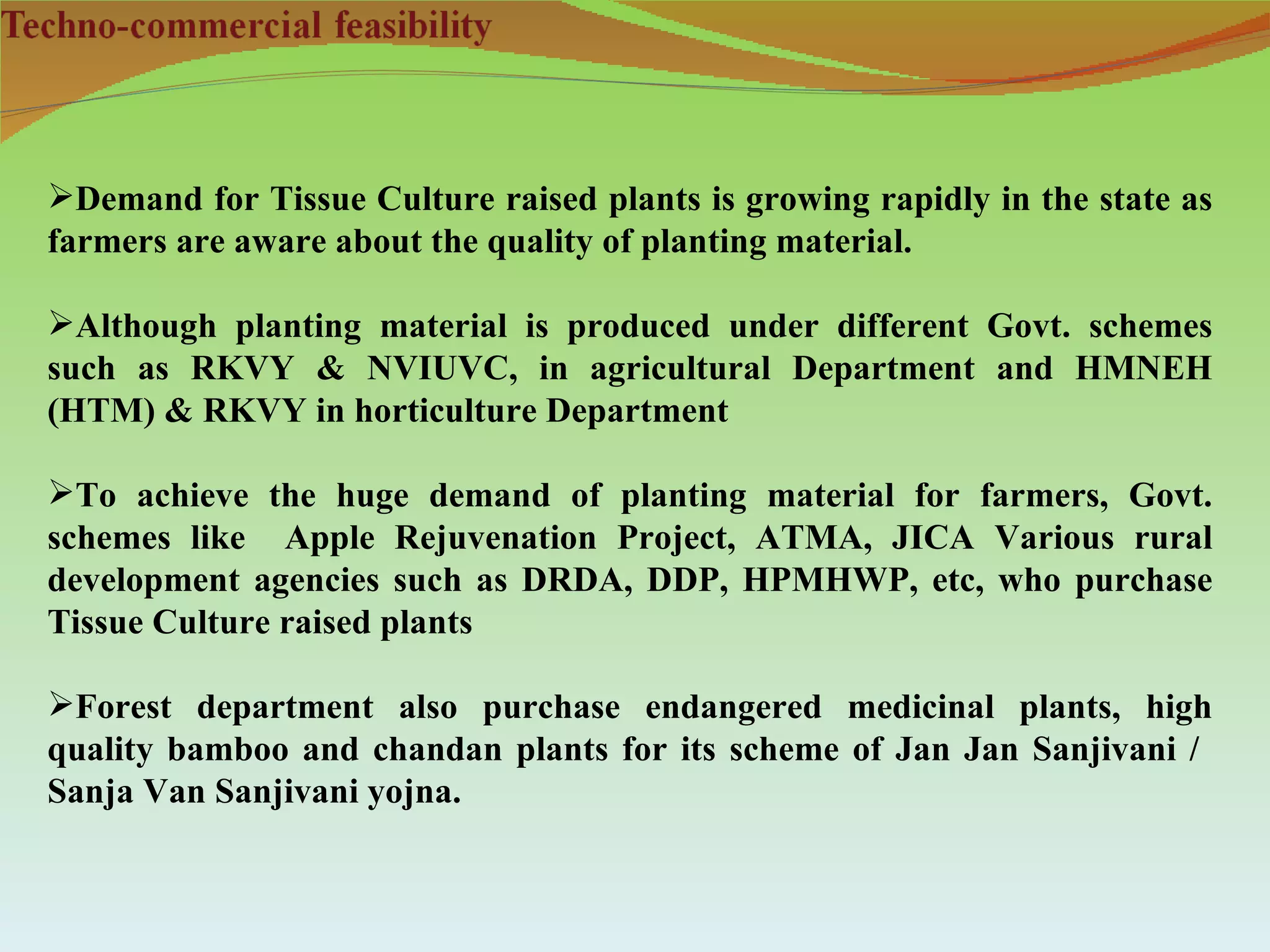 Demand for Tissue Culture raised plants is growing rapidly in the state as
farmers are aware about the quality of planting material.

Although planting material is produced under different Govt. schemes
such as RKVY & NVIUVC, in agricultural Department and HMNEH
(HTM) & RKVY in horticulture Department

To achieve the huge demand of planting material for farmers, Govt.
schemes like Apple Rejuvenation Project, ATMA, JICA Various rural
development agencies such as DRDA, DDP, HPMHWP, etc, who purchase
Tissue Culture raised plants

Forest department also purchase endangered medicinal plants, high
quality bamboo and chandan plants for its scheme of Jan Jan Sanjivani /
Sanja Van Sanjivani yojna.
 
