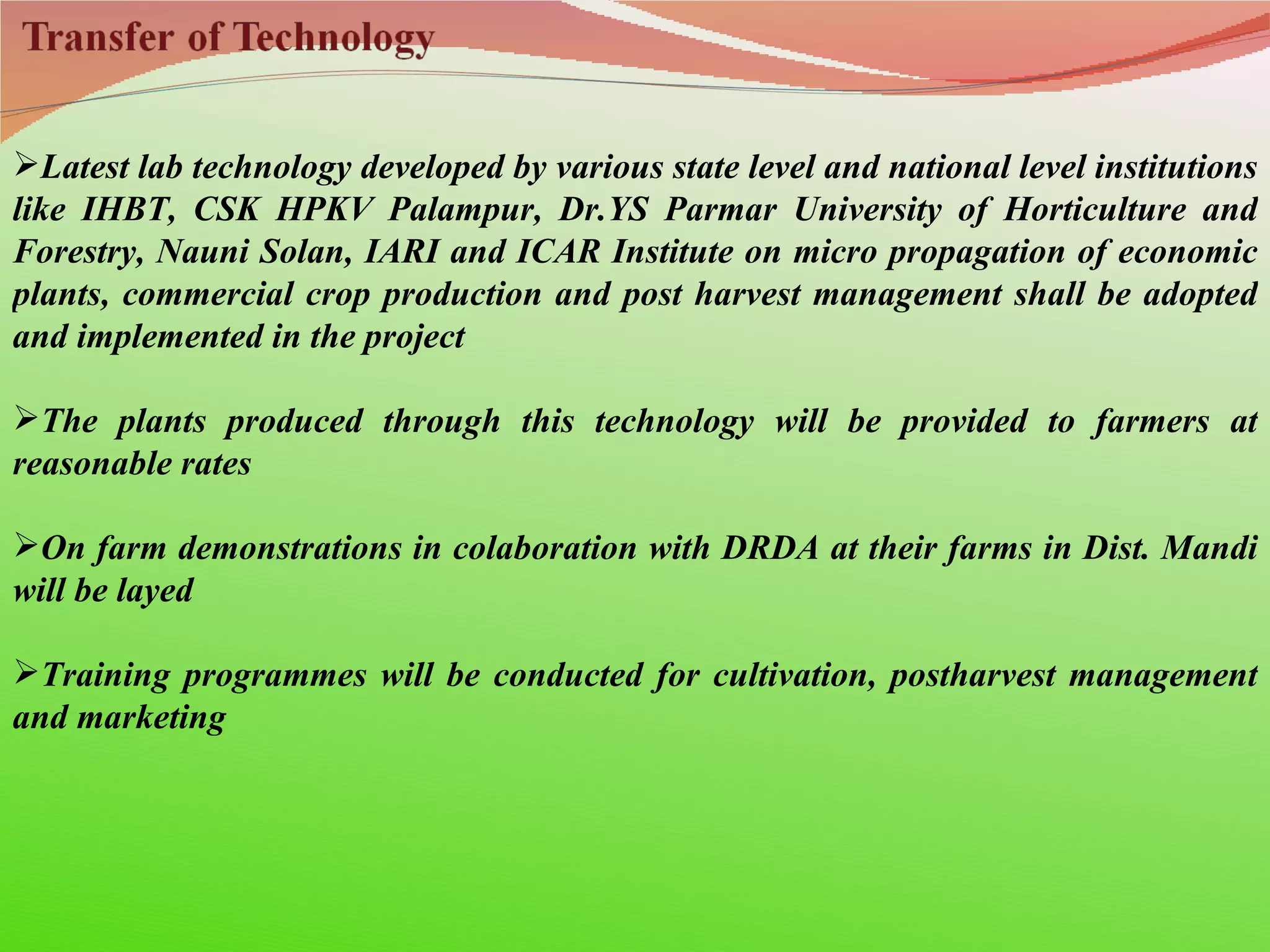 Latest lab technology developed by various state level and national level institutions
like IHBT, CSK HPKV Palampur, Dr.YS Parmar University of Horticulture and
Forestry, Nauni Solan, IARI and ICAR Institute on micro propagation of economic
plants, commercial crop production and post harvest management shall be adopted
and implemented in the project

The plants produced through this technology will be provided to farmers at
reasonable rates

On farm demonstrations in colaboration with DRDA at their farms in Dist. Mandi
will be layed

Training programmes will be conducted for cultivation, postharvest management
and marketing
 