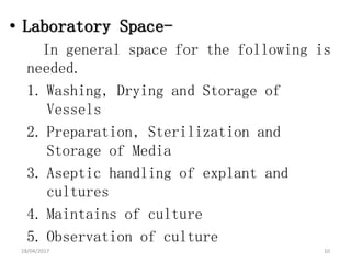 • Laboratory Space-
In general space for the following is
needed.
1. Washing, Drying and Storage of
Vessels
2. Preparation, Sterilization and
Storage of Media
3. Aseptic handling of explant and
cultures
4. Maintains of culture
5. Observation of culture
18/04/2017 10
 