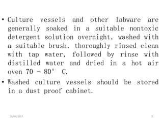 • Culture vessels and other labware are
generally soaked in a suitable nontoxic
detergent solution overnight, washed with
a suitable brush, thoroughly rinsed clean
with tap water, followed by rinse with
distilled water and dried in a hot air
oven 70 - 80° C.
• Washed culture vessels should be stored
in a dust proof cabinet.
18/04/2017 13
 