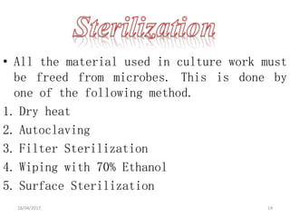 • All the material used in culture work must
be freed from microbes. This is done by
one of the following method.
1. Dry heat
2. Autoclaving
3. Filter Sterilization
4. Wiping with 70% Ethanol
5. Surface Sterilization
18/04/2017 14
 