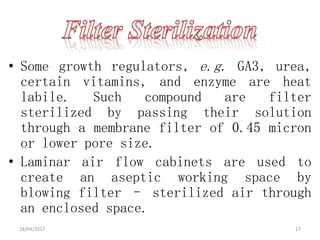 • Some growth regulators, e.g. GA3, urea,
certain vitamins, and enzyme are heat
labile. Such compound are filter
sterilized by passing their solution
through a membrane filter of 0.45 micron
or lower pore size.
• Laminar air flow cabinets are used to
create an aseptic working space by
blowing filter – sterilized air through
an enclosed space.
18/04/2017 17
 