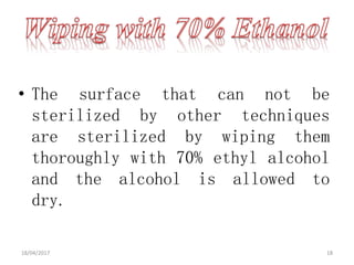• The surface that can not be
sterilized by other techniques
are sterilized by wiping them
thoroughly with 70% ethyl alcohol
and the alcohol is allowed to
dry.
18/04/2017 18
 