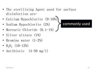 • The sterilizing Agent used for surface
disinfection are-
• Calcium Hypochlorite (9-10%)
• Sodium Hypochlorite (2%)
• Mercuric Chloride (0.1-1%)
• Silver nitrate (1%)
• Bromine water (1-2%)
• H2O2 (10-12%)
• Antibiotic (4-50 mg/l)
commonly used
18/04/2017 20
 