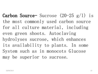 Carbon Source- Sucrose (20-25 g/l) is
the most commonly used carbon source
for all culture material, including
even green shoots. Autoclaving
hydrolyses sucrose, which enhances
its availability to plants. In some
System such as in monocots Glucose
may be superior to sucrose.
18/04/2017 23
 